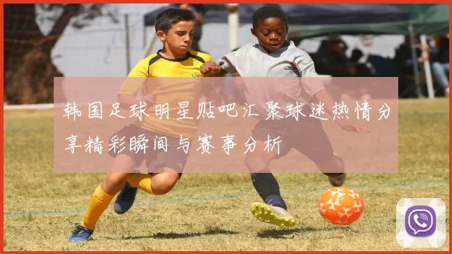 韩国足球明星贴吧汇聚球迷热情分享精彩瞬间与赛事分析