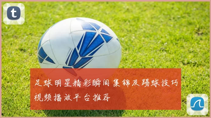足球明星精彩瞬间集锦及踢球技巧视频播放平台推荐