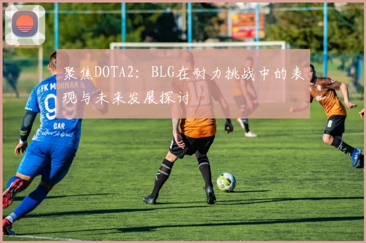 聚焦DOTA2：BLG在耐力挑战中的表现与未来发展探讨