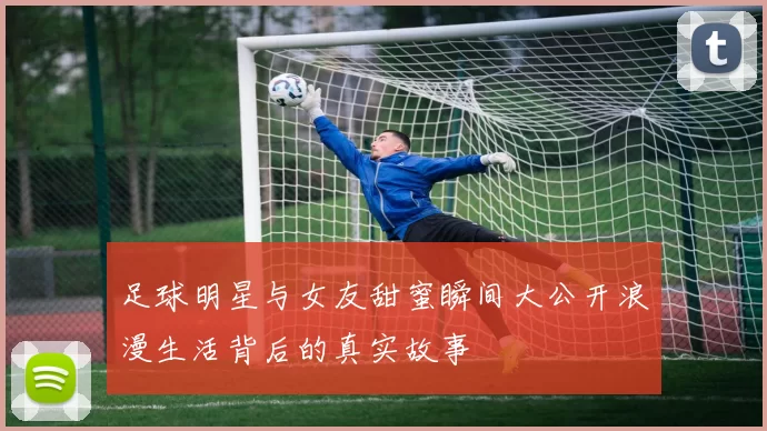 足球明星与女友甜蜜瞬间大公开浪漫生活背后的真实故事