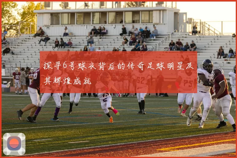 探寻6号球衣背后的传奇足球明星及其辉煌成就